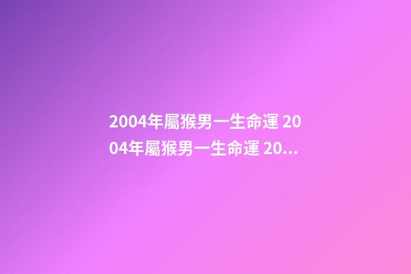 2004年屬猴男一生命運 2004年屬猴男一生命運 2004年屬猴是什么命男